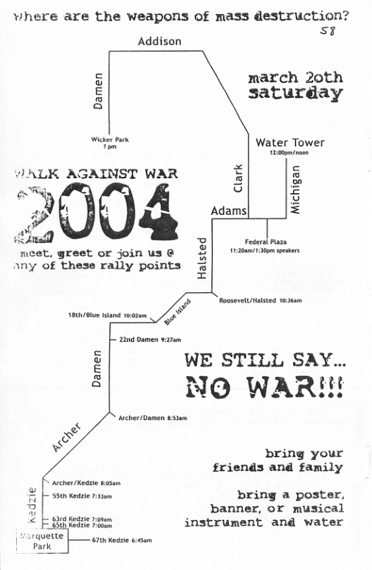 where are the weapons of mass destruction? s  Addison  march 20th saturday  Damen  Water Tower  v 12:000m/noen ALK AGAINST WAR 3 & 2 =  neet, greet or join us @ any of these raily points  Federal Paza 1200130 spskrs  Halsted  Roosevelt/Hasted 830am  1800/ ttand 0028  e  2200 Damen v27m  WE STILL SAY.. NO WARI  r——  bring your friends and family  C ascher/Keaie sosum  & L 35tn Kedrte sem bring a poster, B banner, or musical < Fgheon instrument and water  Harquette 67 Kede s Park 